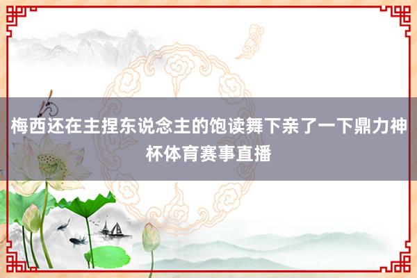 梅西还在主捏东说念主的饱读舞下亲了一下鼎力神杯体育赛事直播
