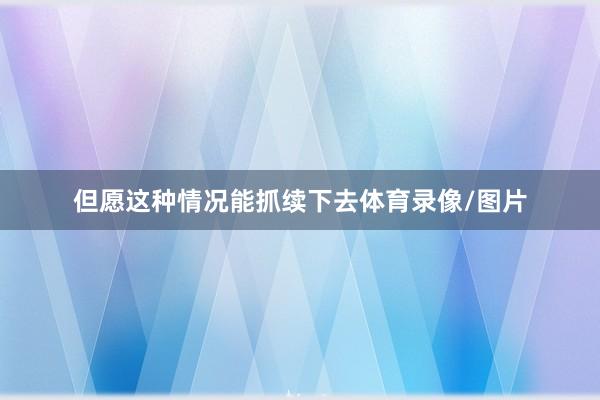 但愿这种情况能抓续下去体育录像/图片