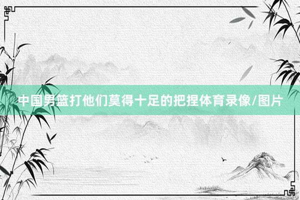 中国男篮打他们莫得十足的把捏体育录像/图片