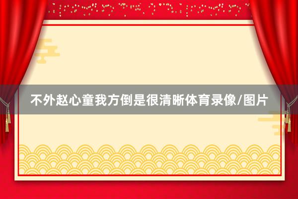 不外赵心童我方倒是很清晰体育录像/图片