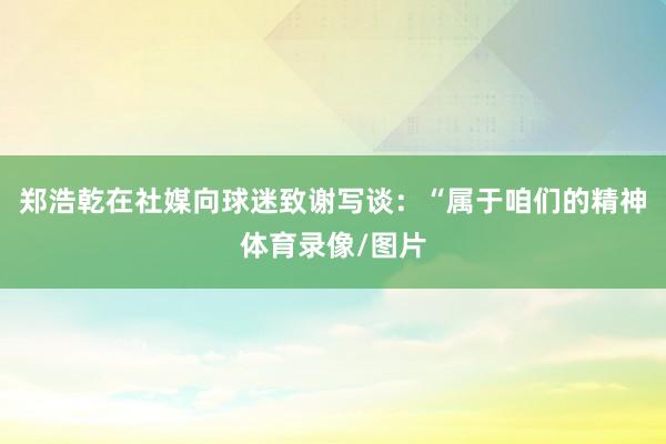 郑浩乾在社媒向球迷致谢写谈：“属于咱们的精神体育录像/图片