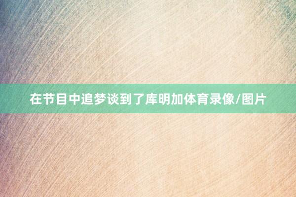 在节目中追梦谈到了库明加体育录像/图片