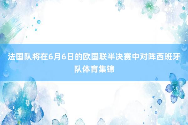 法国队将在6月6日的欧国联半决赛中对阵西班牙队体育集锦