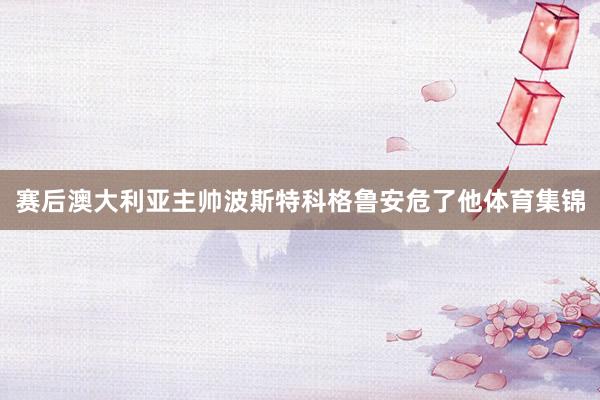 赛后澳大利亚主帅波斯特科格鲁安危了他体育集锦