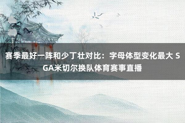 赛季最好一阵和少丁壮对比：字母体型变化最大 SGA米切尔换队体育赛事直播