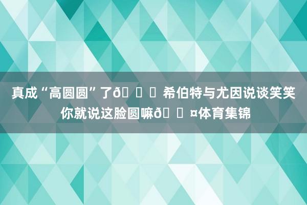 真成“高圆圆”了😂希伯特与尤因说谈笑笑 你就说这脸圆嘛🟤体育集锦