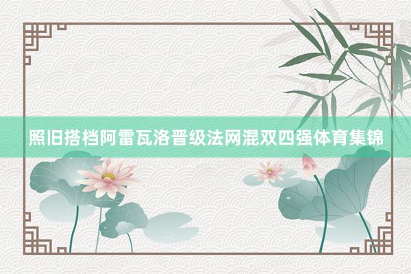 照旧搭档阿雷瓦洛晋级法网混双四强体育集锦