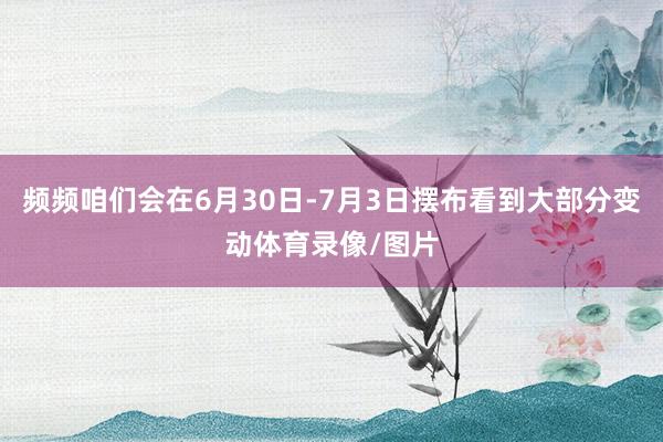 频频咱们会在6月30日-7月3日摆布看到大部分变动体育录像/图片