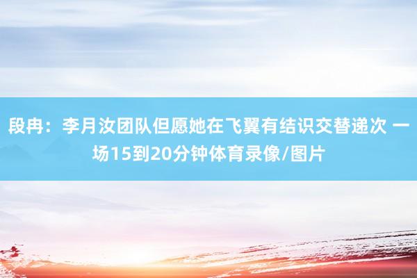 段冉：李月汝团队但愿她在飞翼有结识交替递次 一场15到20分钟体育录像/图片