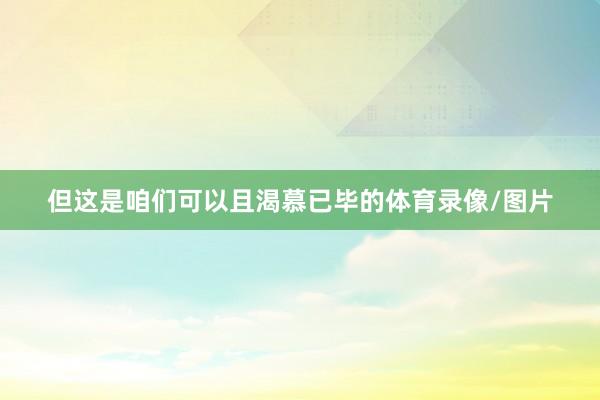 但这是咱们可以且渴慕已毕的体育录像/图片