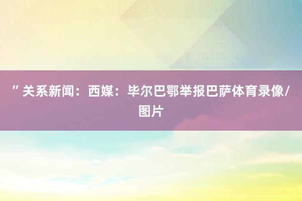 ”关系新闻:西媒:毕尔巴鄂举报巴萨体育录像/图片