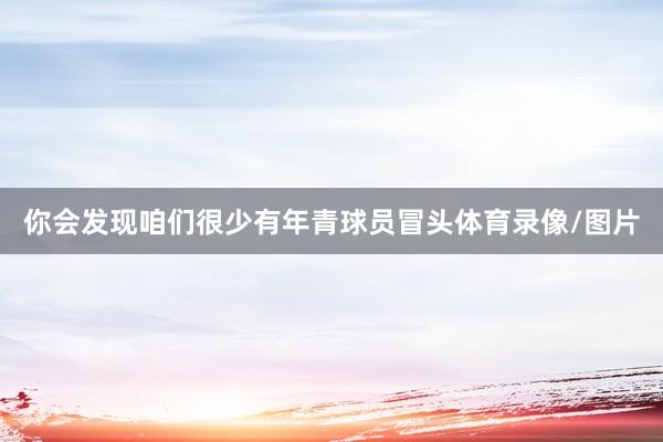 你会发现咱们很少有年青球员冒头体育录像/图片