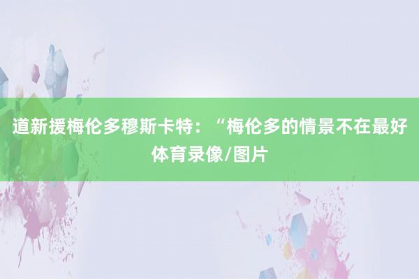 道新援梅伦多穆斯卡特：“梅伦多的情景不在最好体育录像/图片