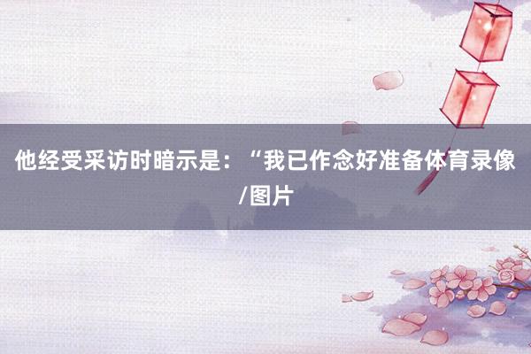 他经受采访时暗示是:“我已作念好准备体育录像/图片
