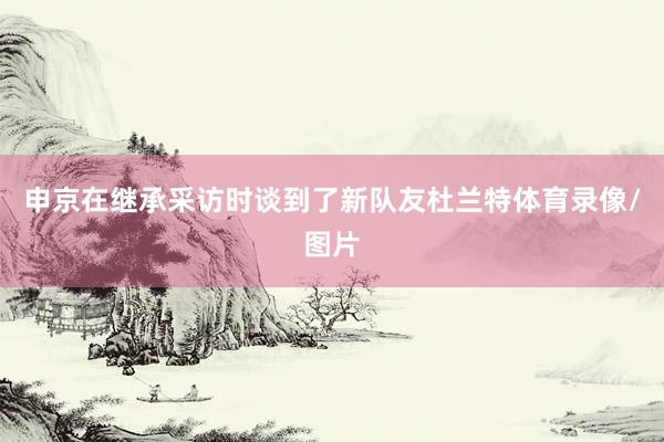 申京在继承采访时谈到了新队友杜兰特体育录像/图片