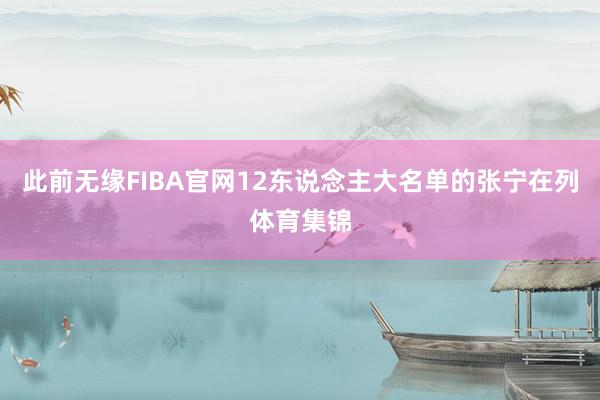 此前无缘FIBA官网12东说念主大名单的张宁在列体育集锦
