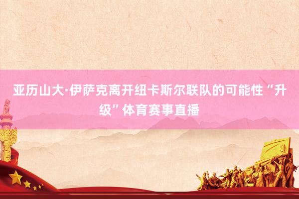 亚历山大·伊萨克离开纽卡斯尔联队的可能性“升级”体育赛事直播