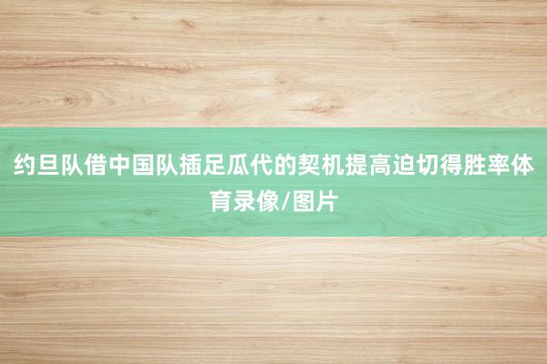 约旦队借中国队插足瓜代的契机提高迫切得胜率体育录像/图片