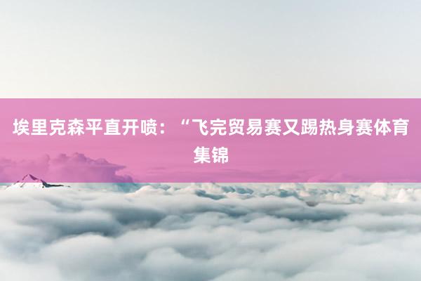 埃里克森平直开喷：“飞完贸易赛又踢热身赛体育集锦