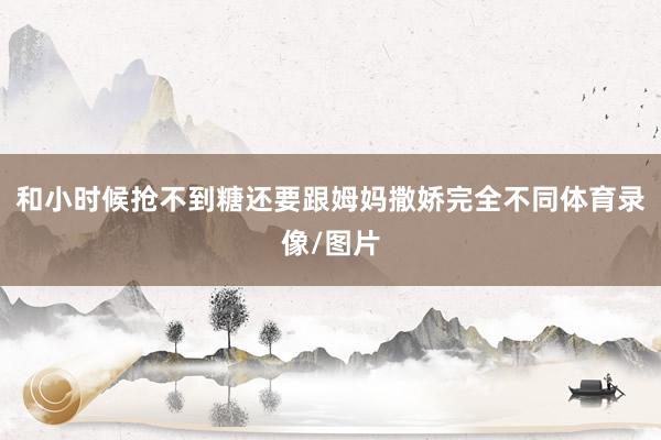 和小时候抢不到糖还要跟姆妈撒娇完全不同体育录像/图片