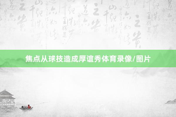 焦点从球技造成厚谊秀体育录像/图片