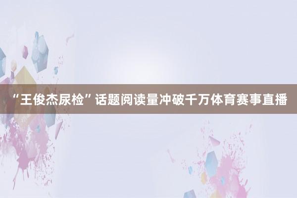 “王俊杰尿检”话题阅读量冲破千万体育赛事直播