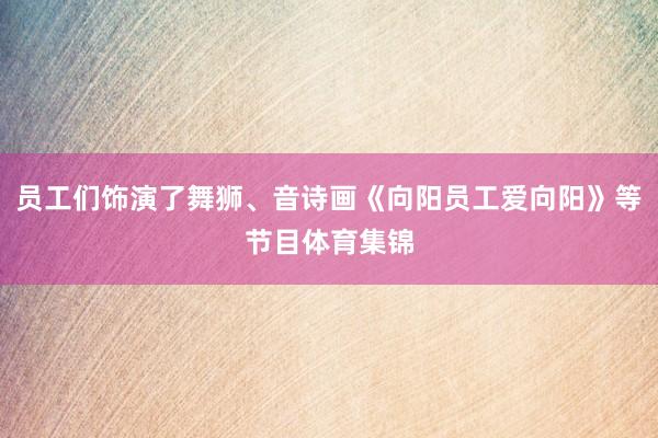 员工们饰演了舞狮、音诗画《向阳员工爱向阳》等节目体育集锦