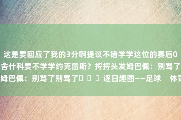 这是要回应了我的3分啊提议不错学学这位的赛后002约克雷斯略微卓越2球舍什科要不学学约克雷斯？捋捋头发姆巴佩：别骂了别骂了			逐日趣图——足球    体育录像/图片