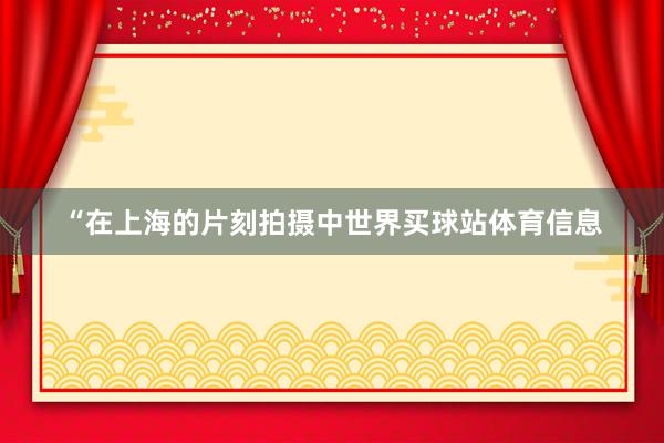 “在上海的片刻拍摄中世界买球站体育信息